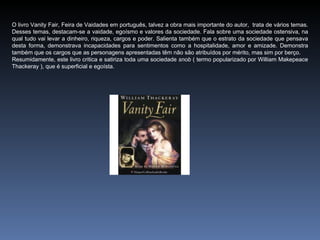 O livro Vanity Fair, Feira de Vaidades em português, talvez a obra mais importante do autor, trata de vários temas.
Desses temas, destacam-se a vaidade, egoísmo e valores da sociedade. Fala sobre uma sociedade ostensiva, na
qual tudo vai levar a dinheiro, riqueza, cargos e poder. Salienta também que o estrato da sociedade que pensava
desta forma, demonstrava incapacidades para sentimentos como a hospitalidade, amor e amizade. Demonstra
também que os cargos que as personagens apresentadas têm não são atribuídos por mérito, mas sim por berço.
Resumidamente, este livro critica e satiriza toda uma sociedade snob ( termo popularizado por William Makepeace
Thackeray ), que é superficial e egoísta.
 