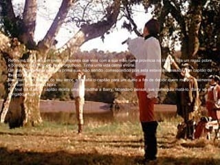 Redmond Barry era um jovem camponês que vivia com a sua mãe numa província na Irlanda. Era um rapaz pobre
e bondoso, mas também muito orgulhoso. Tinha uma vida calma e rural.
Um dia, apaixona-se por uma prima sua, não sendo correspondido pois esta estava interessada num capitão do
exército Inglês.
Mas Barry não desiste do seu amor, e desafia o capitão para um duelo a fim de decidir quem merece realmente
ficar com a sua prima Nora.
No final do duelo o capitão monta uma armadilha a Barry, fazendo-o pensar que conseguiu matá-lo. Barry vê-se
obrigado a fugir.
 