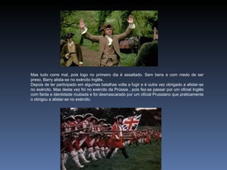 Mas tudo corre mal, pois logo no primeiro dia é assaltado. Sem bens e com medo de ser
preso, Barry alista-se no exército Inglês.
Depois de ter participado em algumas batalhas volta a fugir e é outra vez obrigado a alistar-se
no exército. Mas desta vez foi no exército da Prússia , pois fez-se passar por um oficial Inglês
com farda e identidade roubada e foi desmascarado por um oficial Prussiano que praticamente
o obrigou a alistar-se no exército.
 