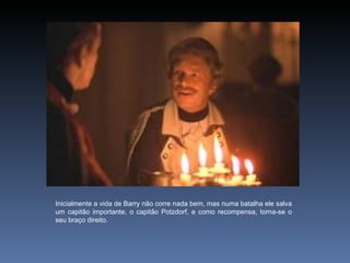 Inicialmente a vida de Barry não corre nada bem, mas numa batalha ele salva
um capitão importante, o capitão Potzdorf, e como recompensa, torna-se o
seu braço direito.
 