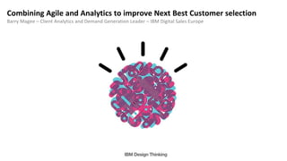 Combining Agile and Analytics to improve Next Best Customer selection
Barry Magee – Client Analytics and Demand Generation Leader – IBM Digital Sales Europe
 