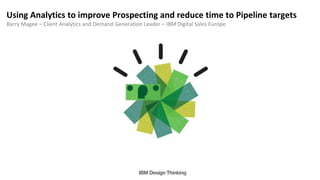 Using Analytics to improve Prospecting and reduce time to Pipeline targets
Barry Magee – Client Analytics and Demand Generation Leader – IBM Digital Sales Europe
 