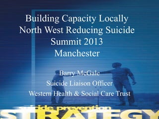 Building Capacity Locally
North West Reducing Suicide
Summit 2013
Manchester
Barry McGale
Suicide Liaison Officer
Western Health & Social Care Trust
 