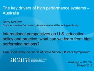 The key drivers of high performance systems –Australia  Barry McGawChair, Australian Curriculum, Assessment and Reporting Authority  International perspectives on U.S. education policy and practice: what can we learn from high performing nations?Asia Society/Council of Chief State School Officers Symposium Washington, DC, 27-28 April 2010 