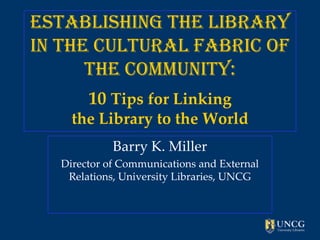 Establishing the Library
in the Cultural Fabric of
      the Community:
       10 Tips for Linking
    the Library to the World
            Barry K. Miller
  Director of Communications and External
   Relations, University Libraries, UNCG
 