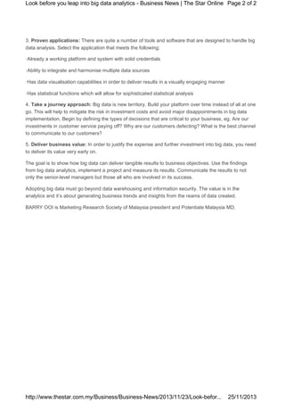 Look before you leap into big data analytics - Business News | The Star Online Page 2 of 2

3. Proven applications: There are quite a number of tools and software that are designed to handle big
data analysis. Select the application that meets the following:
·Already a working platform and system with solid credentials
·Ability to integrate and harmonise multiple data sources
·Has data visualisation capabilities in order to deliver results in a visually engaging manner
·Has statistical functions which will allow for sophisticated statistical analysis
4. Take a journey approach: Big data is new territory. Build your platform over time instead of all at one
go. This will help to mitigate the risk in investment costs and avoid major disappointments in big data
implementation. Begin by defining the types of decisions that are critical to your business, eg. Are our
investments in customer service paying off? Why are our customers defecting? What is the best channel
to communicate to our customers?
5. Deliver business value: In order to justify the expense and further investment into big data, you need
to deliver its value very early on.
The goal is to show how big data can deliver tangible results to business objectives. Use the findings
from big data analytics, implement a project and measure its results. Communicate the results to not
only the senior-level managers but those all who are involved in its success.
Adopting big data must go beyond data warehousing and information security. The value is in the
analytics and it’s about generating business trends and insights from the reams of data created.
BARRY OOI is Marketing Research Society of Malaysia president and Potentiate Malaysia MD.

http://www.thestar.com.my/Business/Business-News/2013/11/23/Look-befor...

25/11/2013

 