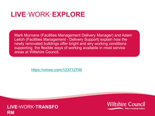 LIVE·WORK·TRANSFO
RM
LIVE·WORK·EXPLORE
Mark Murnane (Facilities Management Delivery Manager) and Adam
Leitch (Facilities Management - Delivery Support) explain how the
newly renovated buildings offer bright and airy working conditions
supporting the flexible ways of working available in most service
areas at Wiltshire Council.
https://vimeo.com/123712746
 