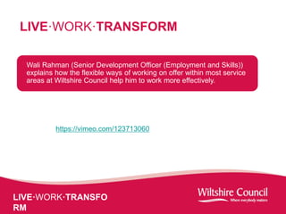 LIVE·WORK·TRANSFO
RM
LIVE·WORK·TRANSFORM
Wali Rahman (Senior Development Officer (Employment and Skills))
explains how the flexible ways of working on offer within most service
areas at Wiltshire Council help him to work more effectively.
https://vimeo.com/123713060
 