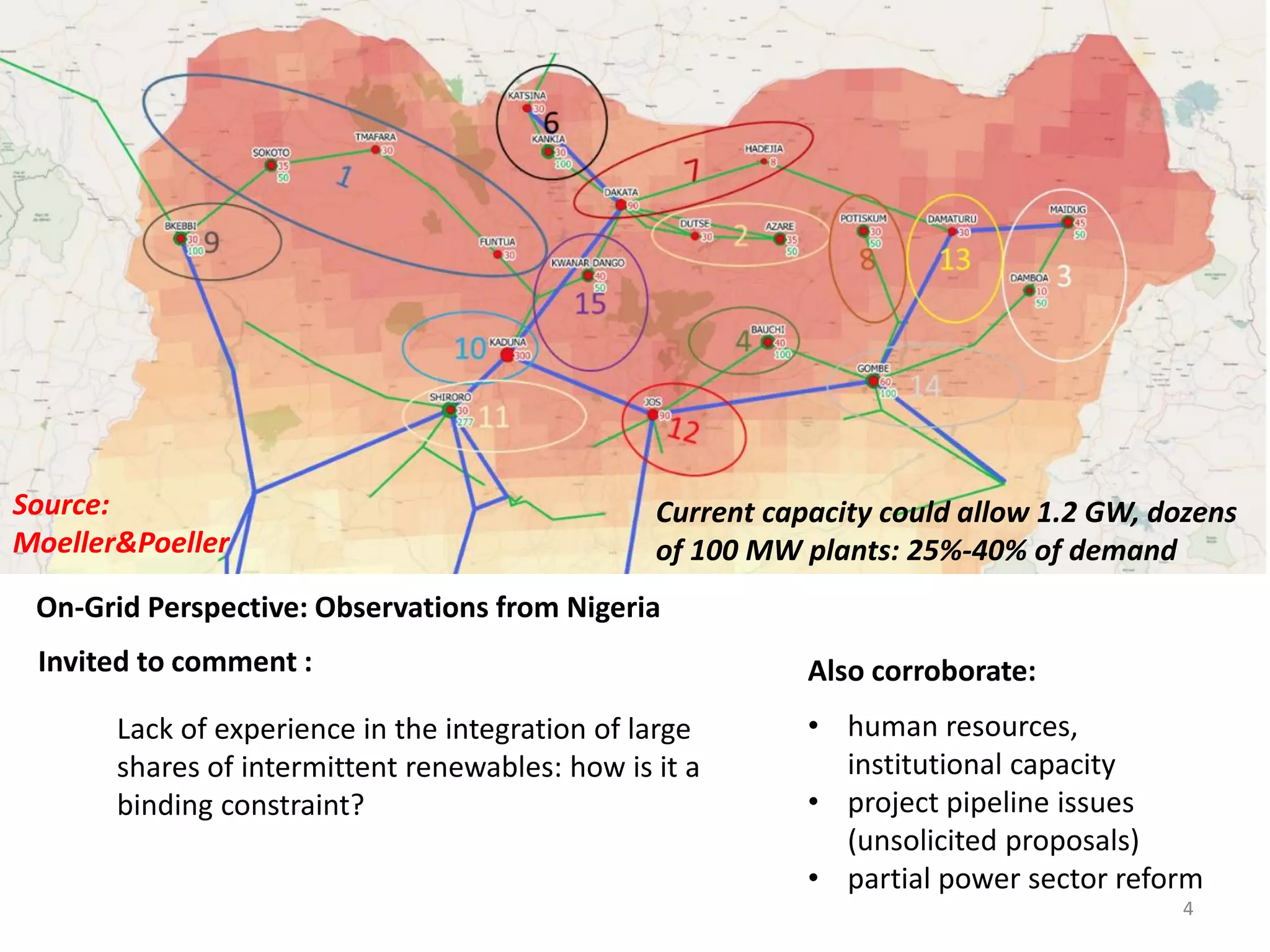 Lack of experience in the integration of large
shares of intermittent renewables: how is it a
binding constraint?
Invited to comment :
On-Grid Perspective: Observations from Nigeria
Also corroborate:
• human resources,
institutional capacity
• project pipeline issues
(unsolicited proposals)
• partial power sector reform
Current capacity could allow 1.2 GW, dozens
of 100 MW plants: 25%-40% of demand
Source:
Moeller&Poeller
4
 