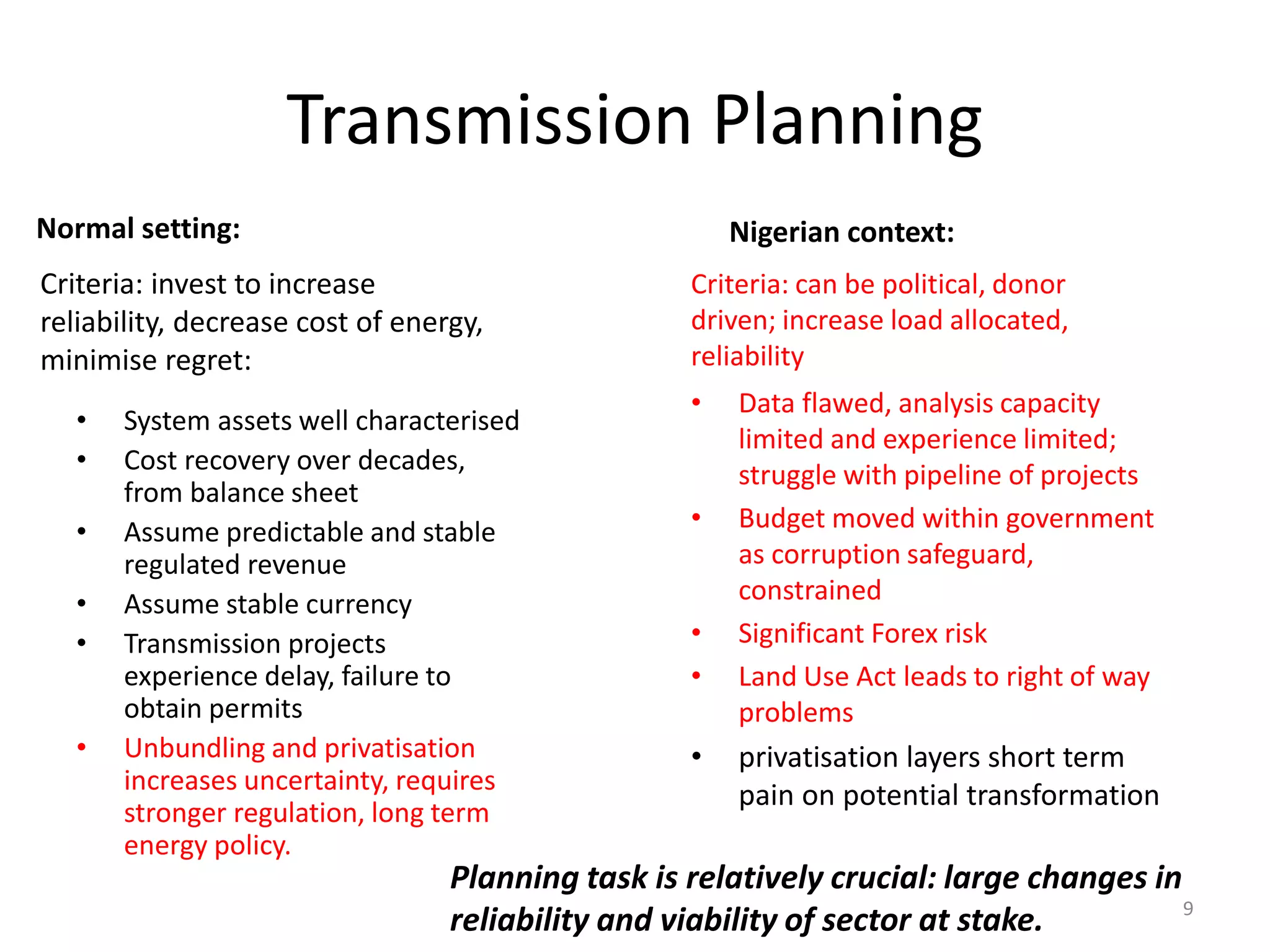Transmission Planning
Normal setting:
• Data flawed, analysis capacity
limited and experience limited;
struggle with pipeline of projects
• Budget moved within government
as corruption safeguard,
constrained
• Significant Forex risk
• Land Use Act leads to right of way
problems
• privatisation layers short term
pain on potential transformation
Nigerian context:
• System assets well characterised
• Cost recovery over decades,
from balance sheet
• Assume predictable and stable
regulated revenue
• Assume stable currency
• Transmission projects
experience delay, failure to
obtain permits
• Unbundling and privatisation
increases uncertainty, requires
stronger regulation, long term
energy policy.
Criteria: invest to increase
reliability, decrease cost of energy,
minimise regret:
Criteria: can be political, donor
driven; increase load allocated,
reliability
Planning task is relatively crucial: large changes in
reliability and viability of sector at stake. 9
 
