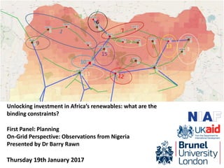 Unlocking investment in Africa’s renewables: what are the
binding constraints?
First Panel: Planning
On-Grid Perspective: Observations from Nigeria
Presented by Dr Barry Rawn
Thursday 19th January 2017
 