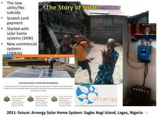2011- future: Arnergy Solar Home System: Sagbo Kogi Island, Lagos, Nigeria
• The new
utility?No
subsidy.
• Scratch card
payment
• Started with
solar home
systems (1KW)
• Now commercial
systems
(100kW)
12
 