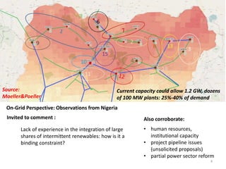 Lack of experience in the integration of large
shares of intermittent renewables: how is it a
binding constraint?
Invited to comment :
On-Grid Perspective: Observations from Nigeria
Also corroborate:
• human resources,
institutional capacity
• project pipeline issues
(unsolicited proposals)
• partial power sector reform
Current capacity could allow 1.2 GW, dozens
of 100 MW plants: 25%-40% of demand
Source:
Moeller&Poeller
4
 