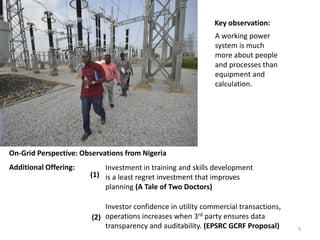 Investment in training and skills development
is a least regret investment that improves
planning (A Tale of Two Doctors)
Additional Offering:
On-Grid Perspective: Observations from Nigeria
Investor confidence in utility commercial transactions,
operations increases when 3rd party ensures data
transparency and auditability. (EPSRC GCRF Proposal)
(1)
(2)
A working power
system is much
more about people
and processes than
equipment and
calculation.
Key observation:
5
 