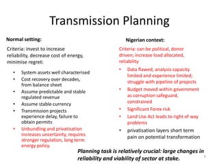 Transmission Planning
Normal setting:
• Data flawed, analysis capacity
limited and experience limited;
struggle with pipeline of projects
• Budget moved within government
as corruption safeguard,
constrained
• Significant Forex risk
• Land Use Act leads to right of way
problems
• privatisation layers short term
pain on potential transformation
Nigerian context:
• System assets well characterised
• Cost recovery over decades,
from balance sheet
• Assume predictable and stable
regulated revenue
• Assume stable currency
• Transmission projects
experience delay, failure to
obtain permits
• Unbundling and privatisation
increases uncertainty, requires
stronger regulation, long term
energy policy.
Criteria: invest to increase
reliability, decrease cost of energy,
minimise regret:
Criteria: can be political, donor
driven; increase load allocated,
reliability
Planning task is relatively crucial: large changes in
reliability and viability of sector at stake. 9
 