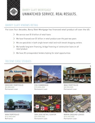 BARRY SLATT MORTGAGE
BARRY SLATT KNOWS RETAIL
For over four decades, Barry Slatt Mortgage has financed retail product all over the US.
RECENT CASE STUDIES
We service over $1.8 billion of retail loans
We have financed over $1 billion in retail product over the past two years
We are specialists in both single tenant retail and multi-tenant shopping centers
We handle long-term financing, bridge financing or construction loans on all
retail product
We have 20 correspondent lenders looking for retail opportunities
UNMATCHED SERVICE. REAL RESULTS.
GROCERY PORTFOLIO
$8,800,000
Permanent Loan
NNN PORTFOLIO
$12,600,000
Refinance
CVS CAMBRIDGE
$10,000,000
Permanent Loan
SAN JOSE RETAIL CENTER
$24,000,000
Permanent Loan
WAG PORTFOLIO
$8,900,000
Permanent Loan
MARIN GROUND LEASES
$15,500,000
Permanent Loan
 