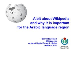 A bit about Wikipedia
        and why it is important
for the Arabic language region


                    Barry Newstead
                        @bazanews
      Arabnet Digital Summit, Beirut
                      29 March 2012     WIKIMEDIA!
                                       FOUNDATION
 