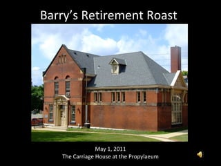Barry’s Retirement Roast May 1, 2011 The Carriage House at the Propylaeum 