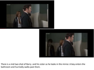 There is a mid two shot of Barry and his sister as he looks in the mirror. A boy enters the
bathroom and hurriedly walks past them.
 