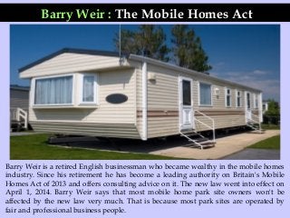 Barry Weir : The Mobile Homes Act
Barry Weir is a retired English businessman who became wealthy in the mobile homes
industry. Since his retirement he has become a leading authority on Britain's Mobile
Homes Act of 2013 and offers consulting advice on it. The new law went into effect on
April 1, 2014. Barry Weir says that most mobile home park site owners won't be
affected by the new law very much. That is because most park sites are operated by
fair and professional business people.
 