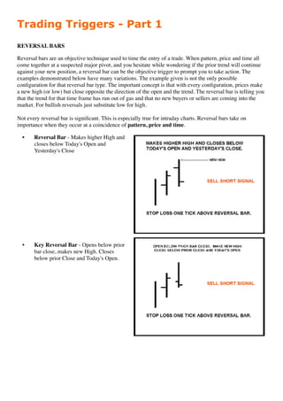 Trading Triggers - Part 1
REVERSAL BARS

Reversal bars are an objective technique used to time the entry of a trade. When pattern, price and time all
come together at a suspected major pivot, and you hesitate while wondering if the prior trend will continue
against your new position, a reversal bar can be the objective trigger to prompt you to take action. The
examples demonstrated below have many variations. The example given is not the only possible
conﬁguration for that reversal bar type. The important concept is that with every conﬁguration, prices make
a new high (or low) but close opposite the direction of the open and the trend. The reversal bar is telling you
that the trend for that time frame has run out of gas and that no new buyers or sellers are coming into the
market. For bullish reversals just substitute low for high.

Not every reversal bar is signiﬁcant. This is especially true for intraday charts. Reversal bars take on
importance when they occur at a coincidence of pattern, price and time.

  •    Reversal Bar - Makes higher High and
       closes below Today's Open and
       Yesterday's Close




  •    Key Reversal Bar - Opens below prior
       bar close, makes new High. Closes
       below prior Close and Today's Open.
 