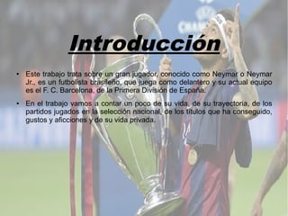 Introducción
● Este trabajo trata sobre un gran jugador, conocido como Neymar o Neymar
Jr., es un futbolista brasileño, que juega como delantero y su actual equipo
es el F. C. Barcelona, de la Primera División de España.
● En el trabajo vamos a contar un poco de su vida, de su trayectoria, de los
partidos jugados en la selección nacional, de los títulos que ha conseguido,
gustos y aficciones y de su vida privada.
 