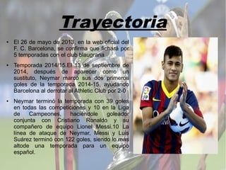 Trayectoria
● El 26 de mayo de 2013, en la web oficial del
F. C. Barcelona, se confirma que fichará por
5 temporadas con el club blaugrana
● Temporada 2014/15.El 13 de septiembre de
2014, después de aparecer como un
sustituto, Neymar marcó sus dos primeros
goles de la temporada 2014-15, ayudando
Barcelona al derrotar al Athletic Club por 2-0
● Neymar terminó la temporada con 39 goles
en todas las competiciones y 10 en la Liga
de Campeones, haciéndole goleador
conjunta con Cristiano Ronaldo y su
compañero de equipo Lionel Messi.10 La
línea de ataque de Neymar, Messi y Luis
Suárez terminó con 122 goles, siendo lo más
altode una temporada para un equipo
español.
 