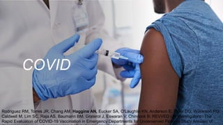 COVID
Rodriguez RM, Torres JR, Chang AM, Haggins AN, Eucker SA, O'Laughlin KN, Anderson E, Miller DG, Wilkerson RG,
Caldwell M, Lim SC, Raja AS, Baumann BM, Graterol J, Eswaran V, Chinnock B; REVVED UP Investigators.: The
Rapid Evaluation of COVID-19 Vaccination in Emergency Departments for Underserved Patients Study Annuals of
 