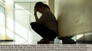 Muehlschlegel S, Perman, S, Elmer, J, Haggins, A, Natalie Teixeira, N, Huang, J, Jansky, L, Kirchner,J,Kasperek-
Wynn, R, Lipman, PD, Yeatts, SD, Fetters, MD, Dickert,NW, Silbergleit, R: The Experiences and Needs of Families of
Comatose Patients After Cardiac Arrest and Severe Neurotrauma: The Perspectives of National Key Stakeholders
 