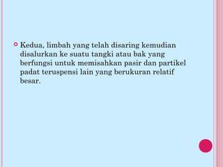  Kedua, limbah yang telah disaring kemudian
disalurkan ke suatu tangki atau bak yang
berfungsi untuk memisahkan pasir dan partikel
padat teruspensi lain yang berukuran relatif
besar.
 