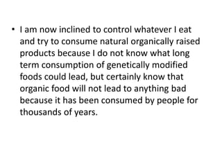 • I am now inclined to control whatever I eat
  and try to consume natural organically raised
  products because I do not know what long
  term consumption of genetically modified
  foods could lead, but certainly know that
  organic food will not lead to anything bad
  because it has been consumed by people for
  thousands of years.
 