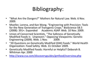 Bibliography:
• "What Are the Dangers?” Mothers for Natural Law. Web. 6 Nov.
  2009.
• Moeller, Lorena, and Kan Wang. “Engineering with Precision: Tools
  for the New Generation of Transgenic Crops.” BioScience 58.5
  (2008): 391+. Expanded Academic ASAP. Web. 10 Nov. 2009.
• Union of Concerned Scientists. “The Safeness of Genetically
  Modified Foods Is Unproven.” Opposing Viewpoints: Genetic
  Engineering (2009). Web. 1 Nov.     2009.
• “20 Questions on Genetically Modified (GM) Foods.” World Health
  Organization: Food Safety. Web. 31 October 2009.
• Genetically Modified Foods: Harmful or Helpful? Deborah B.
  Whitman Apr. 2000
• http://www.csa.com/discoveryguides/gmfood/overview.php
 