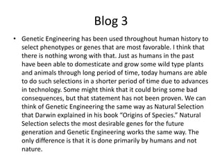 Blog 3
• Genetic Engineering has been used throughout human history to
  select phenotypes or genes that are most favorable. I think that
  there is nothing wrong with that. Just as humans in the past
  have been able to domesticate and grow some wild type plants
  and animals through long period of time, today humans are able
  to do such selections in a shorter period of time due to advances
  in technology. Some might think that it could bring some bad
  consequences, but that statement has not been proven. We can
  think of Genetic Engineering the same way as Natural Selection
  that Darwin explained in his book “Origins of Species.” Natural
  Selection selects the most desirable genes for the future
  generation and Genetic Engineering works the same way. The
  only difference is that it is done primarily by humans and not
  nature.
 
