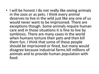 • I will be honest I do not really like seeing animals
  in the zoos or as pets. I think every animal
  deserves to live in the wild just like any one of us
  would never want to be imprisoned. There are
  exceptions though. Some animals require human
  care and in those situations it is fine to live by
  symbiosis. There are many cases in the world
  when humans torture their pets and then kill
  them fun. I think that some of these people
  should be imprisoned or fined, but many would
  disagree because industrial farms kill millions of
  animals and to provide human population with
  food.
 