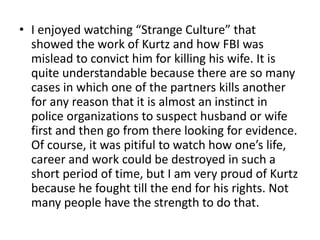 • I enjoyed watching “Strange Culture” that
  showed the work of Kurtz and how FBI was
  mislead to convict him for killing his wife. It is
  quite understandable because there are so many
  cases in which one of the partners kills another
  for any reason that it is almost an instinct in
  police organizations to suspect husband or wife
  first and then go from there looking for evidence.
  Of course, it was pitiful to watch how one’s life,
  career and work could be destroyed in such a
  short period of time, but I am very proud of Kurtz
  because he fought till the end for his rights. Not
  many people have the strength to do that.
 