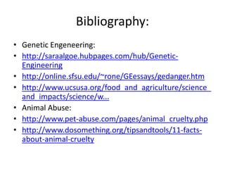 Bibliography:
• Genetic Engeneering:
• http://saraalgoe.hubpages.com/hub/Genetic-
  Engineering
• http://online.sfsu.edu/~rone/GEessays/gedanger.htm
• http://www.ucsusa.org/food_and_agriculture/science_
  and_impacts/science/w...
• Animal Abuse:
• http://www.pet-abuse.com/pages/animal_cruelty.php
• http://www.dosomething.org/tipsandtools/11-facts-
  about-animal-cruelty
 