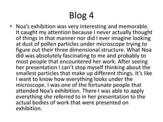 Blog 4
• Noa’s exhibition was very interesting and memorable.
  It caught my attention because I never actually thought
  of things in that manner nor did I ever imagine looking
  at dust of pollen particles under microscope trying to
  figure out their three dimensional structure. What Noa
  did was absolutely fascinating to me and probably to
  most people that encountered her work. After seeing
  her presentation I can’t stop myself thinking about the
  smallest particles that make up different things. It’s like
  I want to know how everything looks under the
  microscope. I was one of the fortunate people that
  attended Noa’s exhibition. There I was able to apply
  everything she referred to in her presentation to the
  actual bodies of work that were presented on
  exhibition.
 