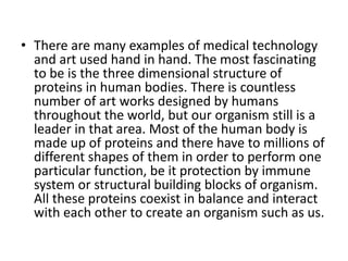 • There are many examples of medical technology
  and art used hand in hand. The most fascinating
  to be is the three dimensional structure of
  proteins in human bodies. There is countless
  number of art works designed by humans
  throughout the world, but our organism still is a
  leader in that area. Most of the human body is
  made up of proteins and there have to millions of
  different shapes of them in order to perform one
  particular function, be it protection by immune
  system or structural building blocks of organism.
  All these proteins coexist in balance and interact
  with each other to create an organism such as us.
 