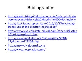 Bibliography:
• http://www.historyofinformation.com/index.php?cate
  gory=Art+and+Science%2C+Medicine%2C+Technology
• http://tkcollier.wordpress.com/2010/10/17/everyday-
  things-under-the-electron-microscope/
• http://www.vivo.colostate.edu/hbooks/genetics/biotec
  h/basics/prostruct.html
• http://www.eurekalert.org/features/doe/2004-
  12/ddoe-tao122204.php
• http://may-k.livejournal.com/
• http://www.noapkaplan.com/
 