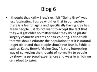 Blog 6
• I thought that Kathy Brew’s exhibit “Going Gray” was
  just fascinating. I agree with her that in our society
  there is a fear of aging and specifically having gray hair.
  Many people just do not want to accept the fact that
  they will get older no matter what they do be plastic
  surgery cosmetic creams or hair coloring. I also think
  that we should educate the population that it is natural
  to get older and that people should not fear it. Exhibits
  such as Kathy Brew’s “Going Gray” is very interesting
  way of conveying the thought of normality to people
  by showing personal experiences and ways in which we
  can adapt to aging.
 