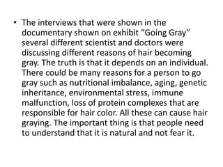 • The interviews that were shown in the
  documentary shown on exhibit “Going Gray”
  several different scientist and doctors were
  discussing different reasons of hair becoming
  gray. The truth is that it depends on an individual.
  There could be many reasons for a person to go
  gray such as nutritional imbalance, aging, genetic
  inheritance, environmental stress, immune
  malfunction, loss of protein complexes that are
  responsible for hair color. All these can cause hair
  graying. The important thing is that people need
  to understand that it is natural and not fear it.
 