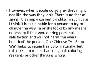 • However, when people do go grey they might
  not like the way they look. There is no fear of
  aging, it is simply cosmetic dislike. In such case
  I think it is explainable for a person to try to
  change the way he or she looks by any means
  necessary if that would bring personal
  satisfaction and will not harm the overall
  health of the person. One Chinese “He Shou
  Wu” helps to retain hair color naturally, but
  this does not mean that using hair coloring
  reagents or other things is wrong.
 