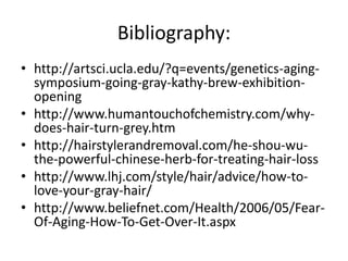 Bibliography:
• http://artsci.ucla.edu/?q=events/genetics-aging-
  symposium-going-gray-kathy-brew-exhibition-
  opening
• http://www.humantouchofchemistry.com/why-
  does-hair-turn-grey.htm
• http://hairstylerandremoval.com/he-shou-wu-
  the-powerful-chinese-herb-for-treating-hair-loss
• http://www.lhj.com/style/hair/advice/how-to-
  love-your-gray-hair/
• http://www.beliefnet.com/Health/2006/05/Fear-
  Of-Aging-How-To-Get-Over-It.aspx
 