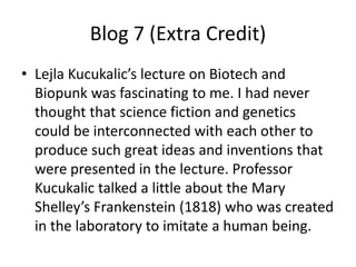 Blog 7 (Extra Credit)
• Lejla Kucukalic’s lecture on Biotech and
  Biopunk was fascinating to me. I had never
  thought that science fiction and genetics
  could be interconnected with each other to
  produce such great ideas and inventions that
  were presented in the lecture. Professor
  Kucukalic talked a little about the Mary
  Shelley’s Frankenstein (1818) who was created
  in the laboratory to imitate a human being.
 