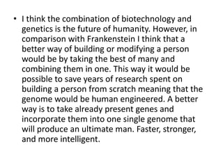 • I think the combination of biotechnology and
  genetics is the future of humanity. However, in
  comparison with Frankenstein I think that a
  better way of building or modifying a person
  would be by taking the best of many and
  combining them in one. This way it would be
  possible to save years of research spent on
  building a person from scratch meaning that the
  genome would be human engineered. A better
  way is to take already present genes and
  incorporate them into one single genome that
  will produce an ultimate man. Faster, stronger,
  and more intelligent.
 