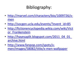 Bibliography:
• http://marvel.com/characters/bio/1009726/x-
  men
• http://socgen.ucla.edu/events/?event_id=85
• http://fictionencyclopedia.wikia.com/wiki/Vict
  or_Frankenstein
• http://hayesaplit.blogspot.com/2011_04_01_
  archive.html
• http://www.fanpop.com/spots/x-
  men/images/58082/title/x-men-wallpaper
 
