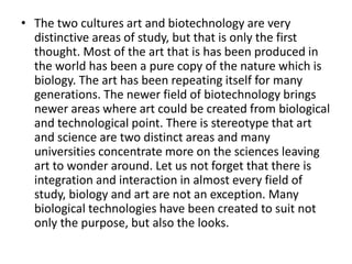 • The two cultures art and biotechnology are very
  distinctive areas of study, but that is only the first
  thought. Most of the art that is has been produced in
  the world has been a pure copy of the nature which is
  biology. The art has been repeating itself for many
  generations. The newer field of biotechnology brings
  newer areas where art could be created from biological
  and technological point. There is stereotype that art
  and science are two distinct areas and many
  universities concentrate more on the sciences leaving
  art to wonder around. Let us not forget that there is
  integration and interaction in almost every field of
  study, biology and art are not an exception. Many
  biological technologies have been created to suit not
  only the purpose, but also the looks.
 