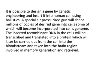 It is possible to design a gene by genetic
engineering and insert it into human cell using
ballistics. A special air pressurized gun will shoot
millions of copies of desired gene into cells some of
which will become incorporated into cell's genome.
The inserted recombinant DNA in the cells will be
transcribed and translated into a protein which will
later be carried out from the cell into the
bloodstream and taken into the brain region
involved in memory generation and retrieval.
 
