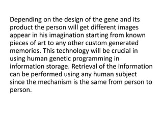 Depending on the design of the gene and its
product the person will get different images
appear in his imagination starting from known
pieces of art to any other custom generated
memories. This technology will be crucial in
using human genetic programming in
information storage. Retrieval of the information
can be performed using any human subject
since the mechanism is the same from person to
person.
 