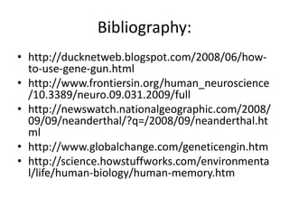 Bibliography:
• http://ducknetweb.blogspot.com/2008/06/how-
  to-use-gene-gun.html
• http://www.frontiersin.org/human_neuroscience
  /10.3389/neuro.09.031.2009/full
• http://newswatch.nationalgeographic.com/2008/
  09/09/neanderthal/?q=/2008/09/neanderthal.ht
  ml
• http://www.globalchange.com/geneticengin.htm
• http://science.howstuffworks.com/environmenta
  l/life/human-biology/human-memory.htm
 